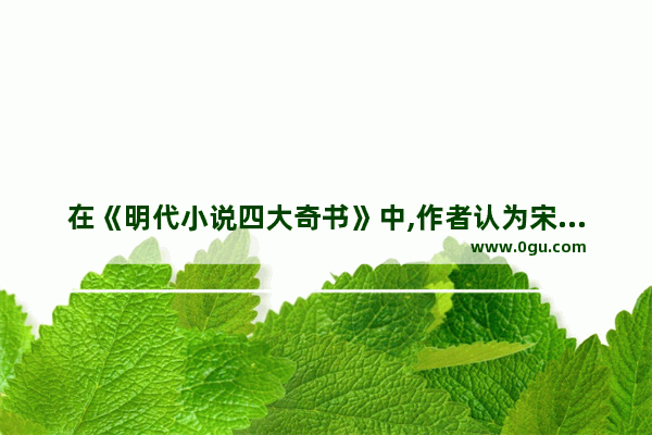 在《明代小说四大奇书》中,作者认为宋江“明显是一个软弱不济之人&quot;。你是否认 懦弱历史人物