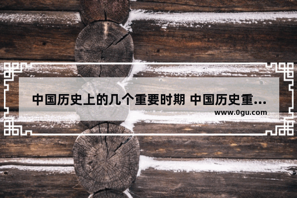 中国历史上的几个重要时期 中国历史重要时期