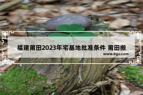 福建莆田2023年宅基地批准条件 莆田搬迁习俗