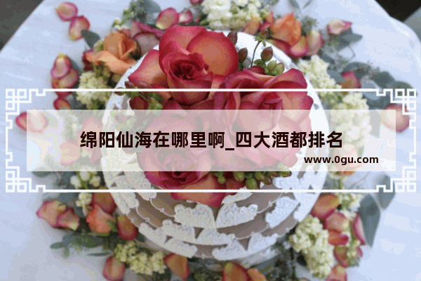 绵阳仙海在哪里啊_四大酒都排名
