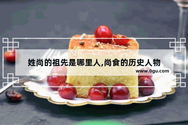 姓尚的祖先是哪里人,尚食的历史人物