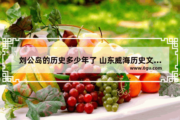 刘公岛的历史多少年了 山东威海历史文化刘公岛