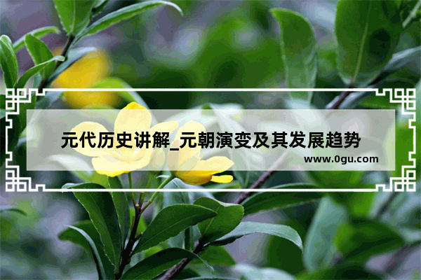 元代历史讲解_元朝演变及其发展趋势