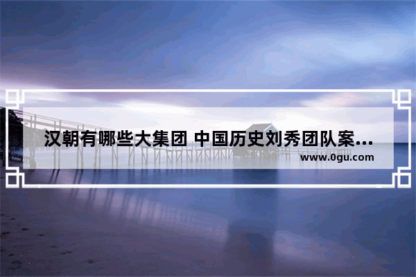 汉朝有哪些大集团 中国历史刘秀团队案例分析