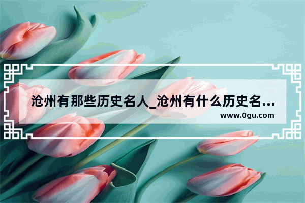沧州有那些历史名人_沧州有什么历史名人呢