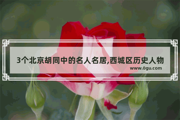 3个北京胡同中的名人名居,西城区历史人物