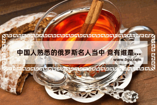 中国人熟悉的俄罗斯名人当中 竟有谁是鞑靼族 俄罗斯名人评价中国历史