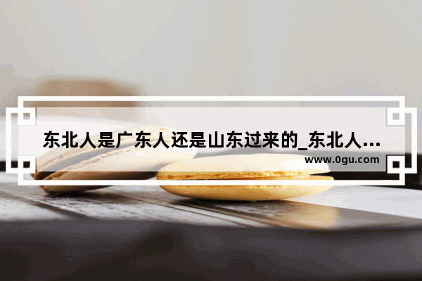 东北人是广东人还是山东过来的_东北人对山东人有亲近感吗