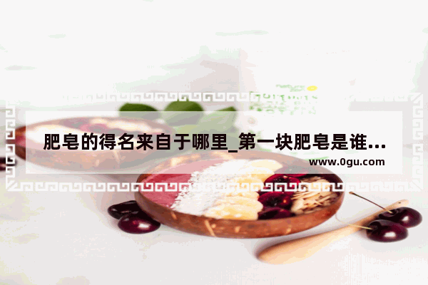 肥皂的得名来自于哪里_第一块肥皂是谁发明的