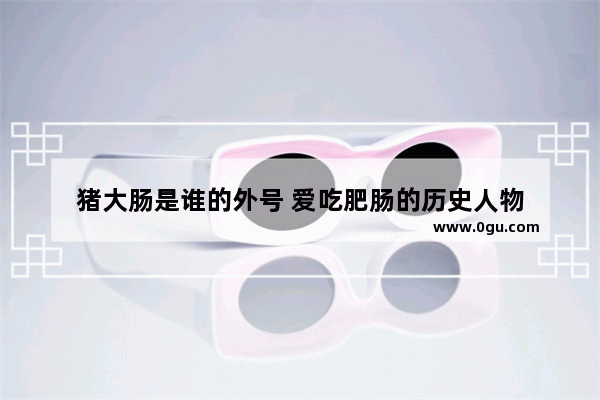 猪大肠是谁的外号 爱吃肥肠的历史人物