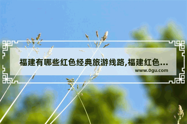 福建有哪些红色经典旅游线路,福建红色历史文化遗址