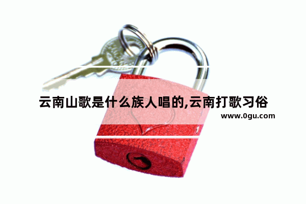 云南山歌是什么族人唱的,云南打歌习俗