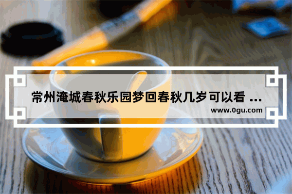 常州淹城春秋乐园梦回春秋几岁可以看 常州春秋乐园历史故事