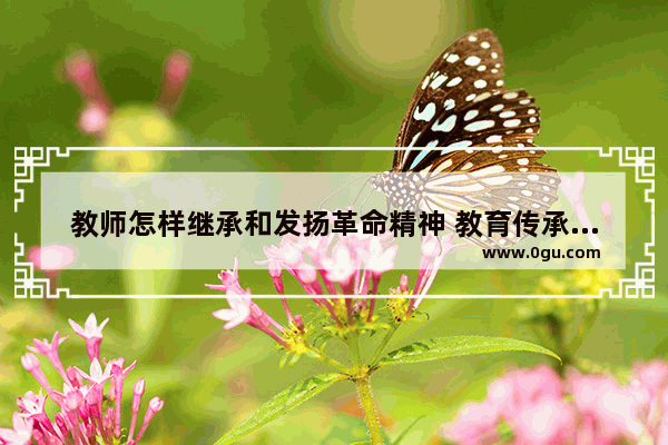 教师怎样继承和发扬革命精神 教育传承历史文化
