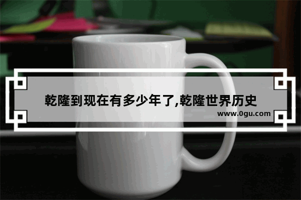 乾隆到现在有多少年了,乾隆世界历史