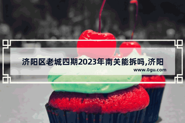 济阳区老城四期2023年南关能拆吗,济阳县城历史文化