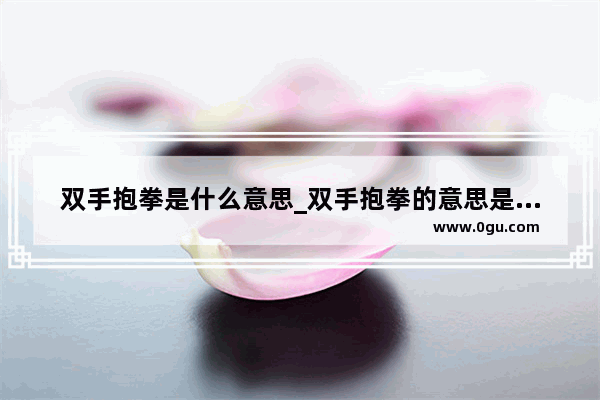 双手抱拳是什么意思_双手抱拳的意思是什么
