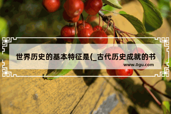 世界历史的基本特征是(_古代历史成就的书名有哪些