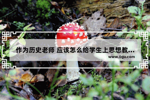 作为历史老师 应该怎么给学生上思想教育课_历史老师爱分享故事