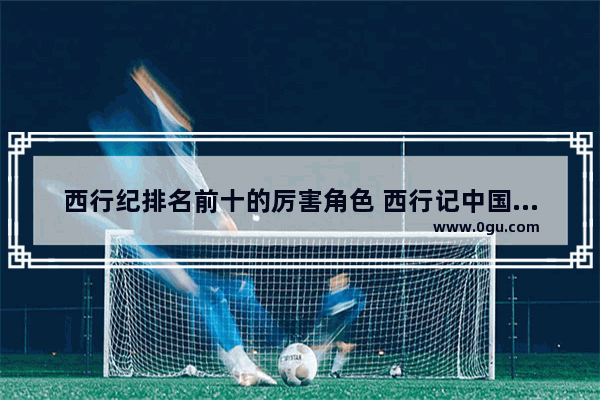 西行纪排名前十的厉害角色 西行记中国历史人物
