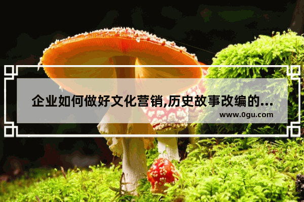 企业如何做好文化营销,历史故事改编的营销
