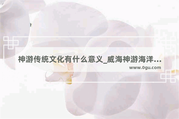 神游传统文化有什么意义_威海神游海洋世界与华夏城是分开的吗