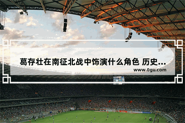 葛存壮在南征北战中饰演什么角色 历史人物葛存壮