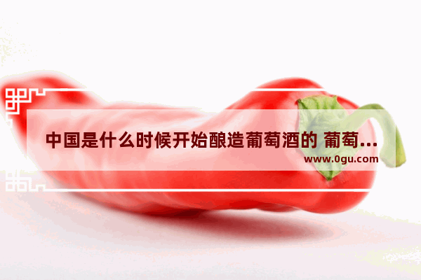 中国是什么时候开始酿造葡萄酒的 葡萄酒中国历史