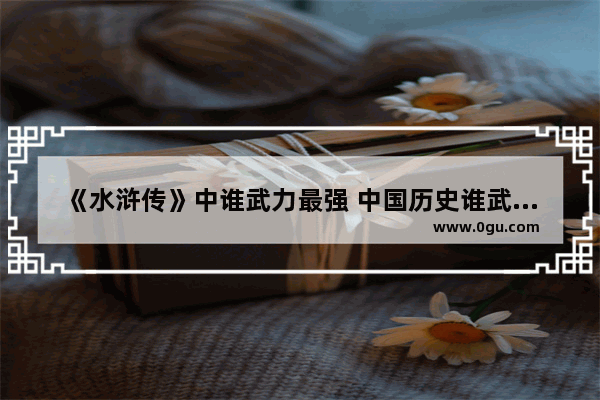 《水浒传》中谁武力最强 中国历史谁武功最高