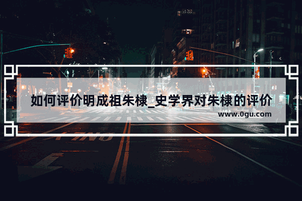 如何评价明成祖朱棣_史学界对朱棣的评价