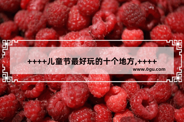 ++++儿童节最好玩的十个地方,++++西大桥历史故事