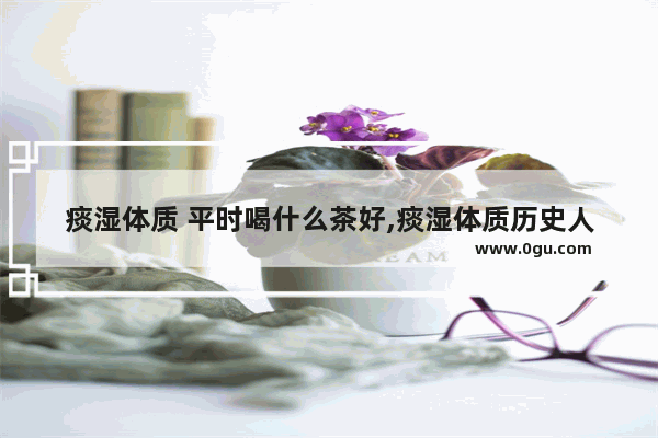 痰湿体质 平时喝什么茶好,痰湿体质历史人物