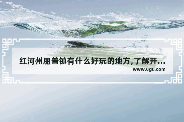 红河州朋普镇有什么好玩的地方,了解开远的历史文化