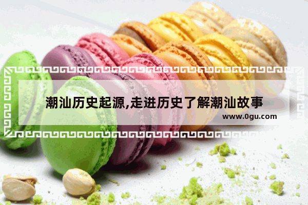 潮汕历史起源,走进历史了解潮汕故事