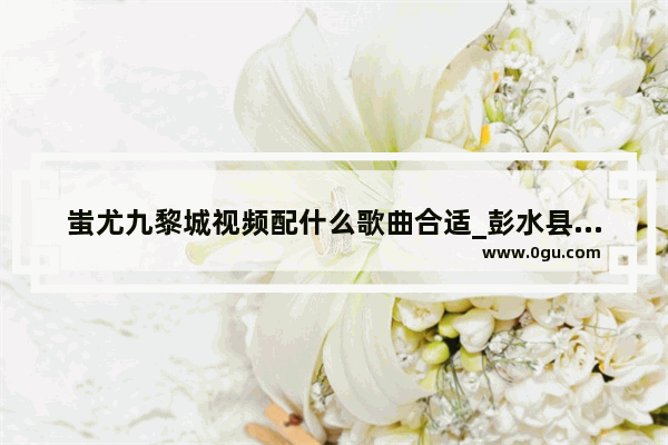蚩尤九黎城视频配什么歌曲合适_彭水县历史文化介绍视频