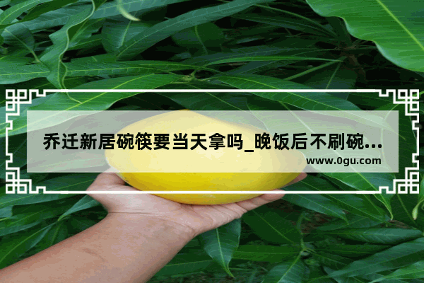 乔迁新居碗筷要当天拿吗_晚饭后不刷碗的禁忌
