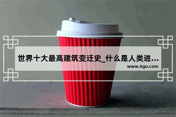 世界十大最高建筑变迁史_什么是人类进步的阶梯