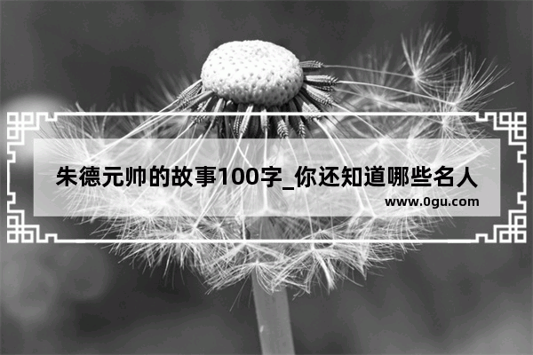 朱德元帅的故事100字_你还知道哪些名人勤奋学习的故事