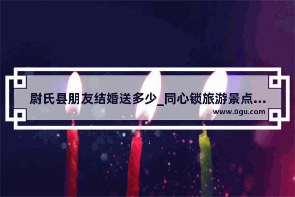 尉氏县朋友结婚送多少_同心锁旅游景点在什么地方