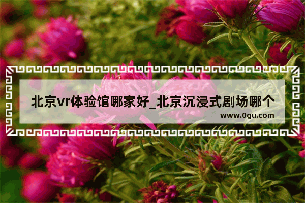 北京vr体验馆哪家好_北京沉浸式剧场哪个好玩