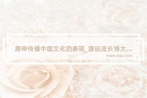 原神传播中国文化的表现_源远流长博大精深是中国的什么