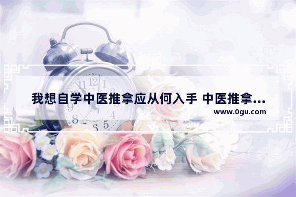 我想自学中医推拿应从何入手 中医推拿历史文化讲解视频