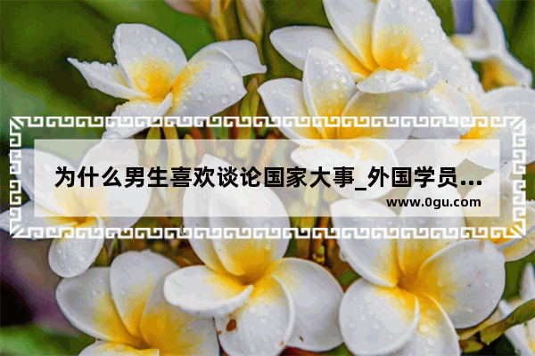 为什么男生喜欢谈论国家大事_外国学员看中国历史