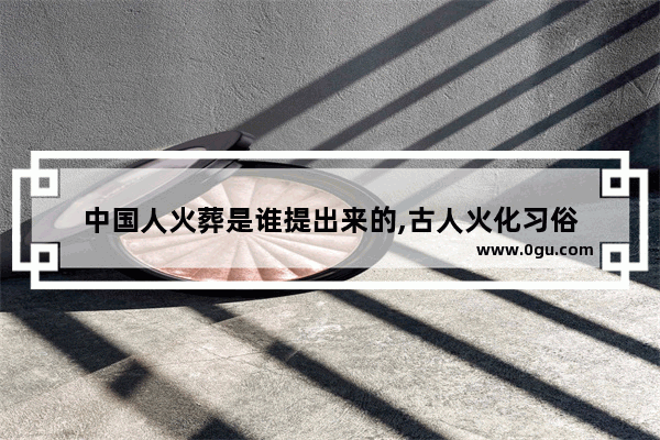 中国人火葬是谁提出来的,古人火化习俗
