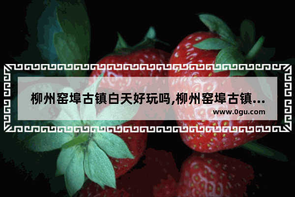 柳州窑埠古镇白天好玩吗,柳州窑埠古镇历史文化