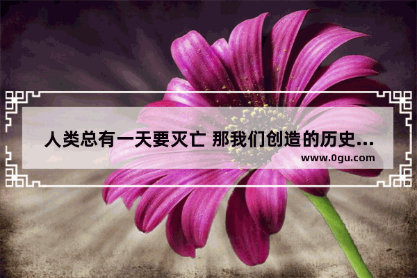 人类总有一天要灭亡 那我们创造的历史和文明还有什么意义呢,世界历史洪流