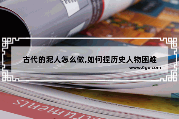 古代的泥人怎么做,如何捏历史人物困难