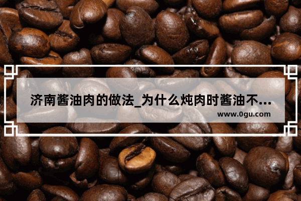 济南酱油肉的做法_为什么炖肉时酱油不能早放呢