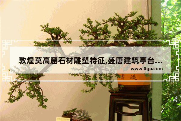 敦煌莫高窟石材雕塑特征,盛唐建筑亭台历史文化