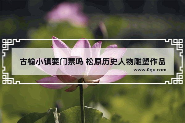 古榆小镇要门票吗 松原历史人物雕塑作品